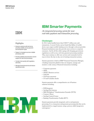 FSS/Banking
Solution Brief
IBM Software
IBM Smarter Payments
An integrated processing system for near
real-time payment and transaction processing
Challenges
In 2012, banks handled more than USD377 trillion non-cash
transactions. A recent Forbes survey found that billions of mobile
device users expect mobile banking service through a telecom provider.
Financial institutions must also provide more services to corporate
customers. And do all this while coping with changing government
regulations as well as new, real-time payment processing mandates.
They must continue to offer new services and constantly look for
ways to lower the day-to-day cost of existing transaction systems.
Smarter payments is built on IBM®
Financial Transaction Manager,
a banking transaction platform that can integrate, manage and
monitor a wide variety of financial transactions including:
•	 Corporate payments
•	 SEPA
•	 SWIFT Business services
•	 NACHA
•	 UK Faster payments
•	 US and Canadian checks
Smarter payments offer a comprehensive set of business
solutions including:
•	 B2B Integrator
•	 Sterling File Gateway
•	 IBM WebSphere®
Transformation Extender (WTX)
•	 Connect: Direct
•	 Sterling Control Center
•	 Banking Transformation Toolkit (BTT)
Smarter payments provide integrated, end-to-end payments
processing. It is a transaction and payments processing hub that can be
implemented in a staged manner, using a process called ‘progressive
convergence.’
Highlights
•	 Improve customer self-service by
providing visibility across payment 	
and transaction types
•	 Support convergence across multiple
processing ‘silos’
•	 Provide scalable and production-proven
support for real-time processing
•	 Comply more quickly with regulatory
demands
•	 Manage transactional risk and reduce
operational costs
 