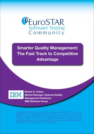 EuroSTAR
                                   Software Testing
                                   Community

             Smarter Quality Management:
             The Fast Track to Competitive
                      Advantage

                                     EuroSTAR

                           Moshe S. Cohen,
                           Market Manager, Rational Quality
                           Management Solutions,
                           IBM Software Group
© Copyright IBM Corporation 2011

IBM Corporation
Software Group
Route 100
Somers, NY 10589
U.S.A.    Organizations              that create and deliver software—whether for their own IT
Produced in the United States for the
           operations, of America            packaged applications market, or as the core of their final
June 2011 product, as in the                 systems space—must grapple not only with today’s tough
All Rights Reserved
           economic climate, but also with increased complexity in their processes
           and supply chains. Many factors serve to complicate software delivery, but
IBM, the IBM logo, Rational and ibm.com are trademarks or registered
trademarks of the International Business Machines Corporation in the
           competition lies at the heart of this complexity
United States, other countries, or both. If these and other IBM trademarked
terms are marked on their ﬁrst occurrence in this information with a
trademark symbol (® or ™), these symbols indicate U.S. registered or
common law trademarks owned by IBM at the time this information
was published. Such trademarks may also be registered or common
law trademarks in other countries. A current list of IBM trademarks
is available on the web at “Copyright and trademark information” at
 