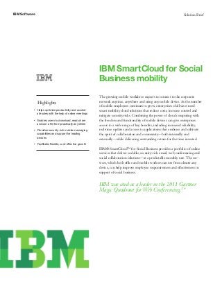 IBM Software                                                                                                                  Solution Brief




                                                                 IBM SmartCloud for Social
                                                                 Business mobility
                                                                 The growing mobile workforce expects to connect to the corporate
                   Highlights                                    network anytime, anywhere and using any mobile device. As the number
                                                                 of mobile employees continues to grow, enterprises of all sizes need
           ●●   
                   Helps optimize productivity and acceler-      smart mobility cloud solutions that reduce costs, increase control and
                   ate sales with the help of online meetings
                                                                 mitigate security risks. Combining the power of cloud computing with
           ●●   
                   Enables users to download, read, share        the freedom and functionality of mobile devices can give enterprises
                   and use a file from practically anywhere      access to a wide range of key benefits, including increased reliability,
               Provides security-rich mobile messaging
           ●●                                                    real-time updates and access to applications that embrace and cultivate
               capabilities and support for leading              the spirit of collaboration and community—both internally and
               devices
                                                                 externally—while delivering outstanding return for the time invested.
           ●●   
                   Facilitates flexible, cost-effective growth
                                                                 IBM® SmartCloud™ for Social Business provides a portfolio of online
                                                                 services that deliver scalable, security-rich email, web conferencing and
                                                                 social collaboration solutions—at a predictable monthly rate. The ser-
                                                                 vices, which both office and mobile workers can use from almost any
                                                                 device, can help improve employee responsiveness and effectiveness in
                                                                 support of social business.


                                                                 IBM was cited as a leader in the 2011 Gartner
                                                                 Magic Quadrant for Web Conferencing.1*
 
