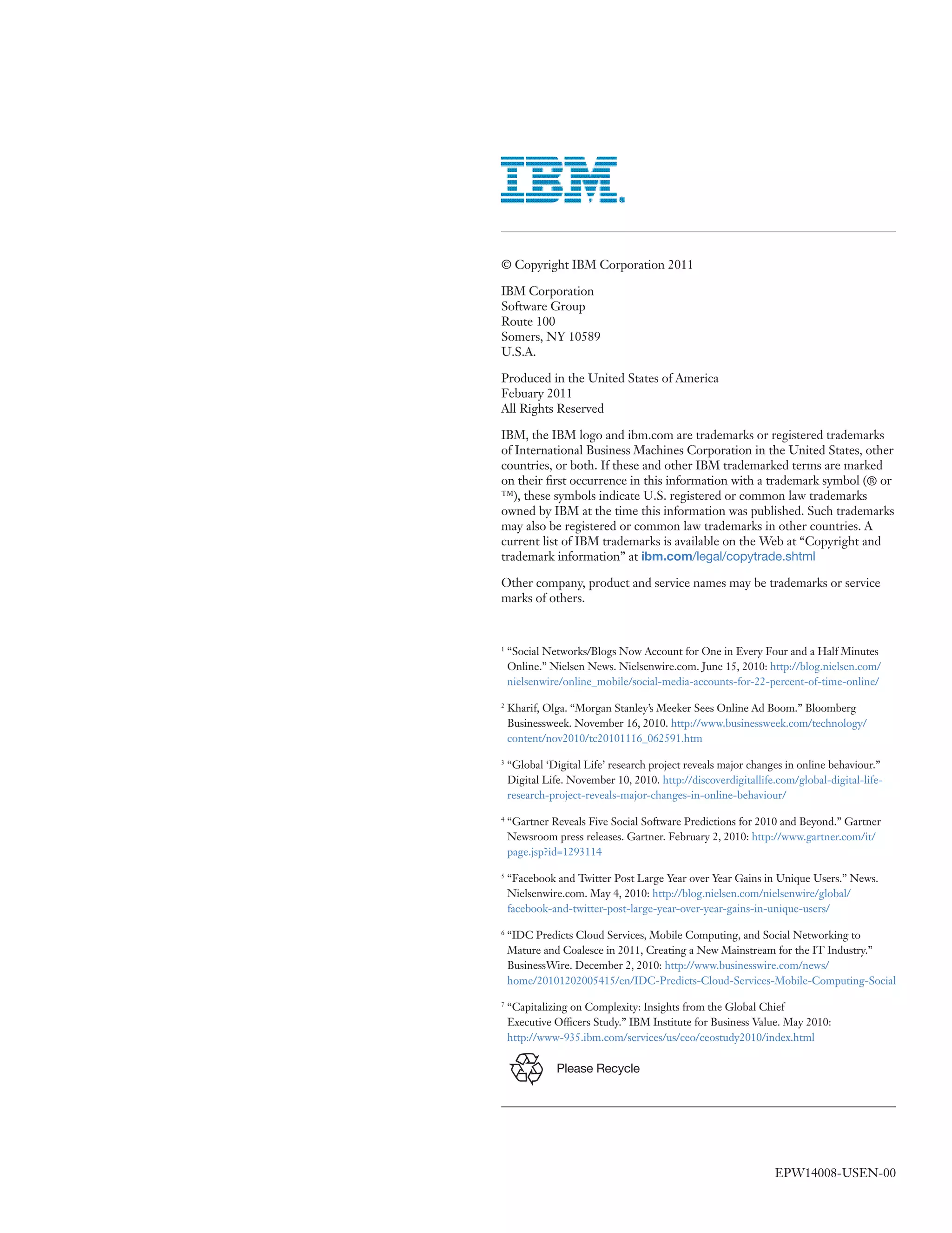 © Copyright IBM Corporation 2011

IBM Corporation
Software Group
Route 100
Somers, NY 10589
U.S.A.

Produced in the United States of America
Febuary 2011
All Rights Reserved

IBM, the IBM logo and ibm.com are trademarks or registered trademarks
of International Business Machines Corporation in the United States, other
countries, or both. If these and other IBM trademarked terms are marked
on their first occurrence in this information with a trademark symbol (® or
™), these symbols indicate U.S. registered or common law trademarks
owned by IBM at the time this information was published. Such trademarks
may also be registered or common law trademarks in other countries. A
current list of IBM trademarks is available on the Web at “Copyright and
trademark information” at ibm.com/legal/copytrade.shtml

Other company, product and service names may be trademarks or service
marks of others.


1
    “Social Networks/Blogs Now Account for One in Every Four and a Half Minutes
    Online.” Nielsen News. Nielsenwire.com. June 15, 2010: http://blog.nielsen.com/
    nielsenwire/online_mobile/social-media-accounts-for-22-percent-of-time-online/

2
    Kharif, Olga. “Morgan Stanley’s Meeker Sees Online Ad Boom.” Bloomberg
    Businessweek. November 16, 2010. http://www.businessweek.com/technology/
    content/nov2010/tc20101116_062591.htm

3
    “Global ‘Digital Life’ research project reveals major changes in online behaviour.”
    Digital Life. November 10, 2010. http://discoverdigitallife.com/global-digital-life-
    research-project-reveals-major-changes-in-online-behaviour/

4
    “Gartner Reveals Five Social Software Predictions for 2010 and Beyond.” Gartner
    Newsroom press releases. Gartner. February 2, 2010: http://www.gartner.com/it/
    page.jsp?id=1293114

5
    “Facebook and Twitter Post Large Year over Year Gains in Unique Users.” News.
    Nielsenwire.com. May 4, 2010: http://blog.nielsen.com/nielsenwire/global/
    facebook-and-twitter-post-large-year-over-year-gains-in-unique-users/

6
    “IDC Predicts Cloud Services, Mobile Computing, and Social Networking to
    Mature and Coalesce in 2011, Creating a New Mainstream for the IT Industry.”
    BusinessWire. December 2, 2010: http://www.businesswire.com/news/
    home/20101202005415/en/IDC-Predicts-Cloud-Services-Mobile-Computing-Social

7
    “Capitalizing on Complexity: Insights from the Global Chief
    Executive Officers Study.” IBM Institute for Business Value. May 2010:
    http://www-935.ibm.com/services/us/ceo/ceostudy2010/index.html

               Please Recycle




                                                               EPW14008-USEN-00
 