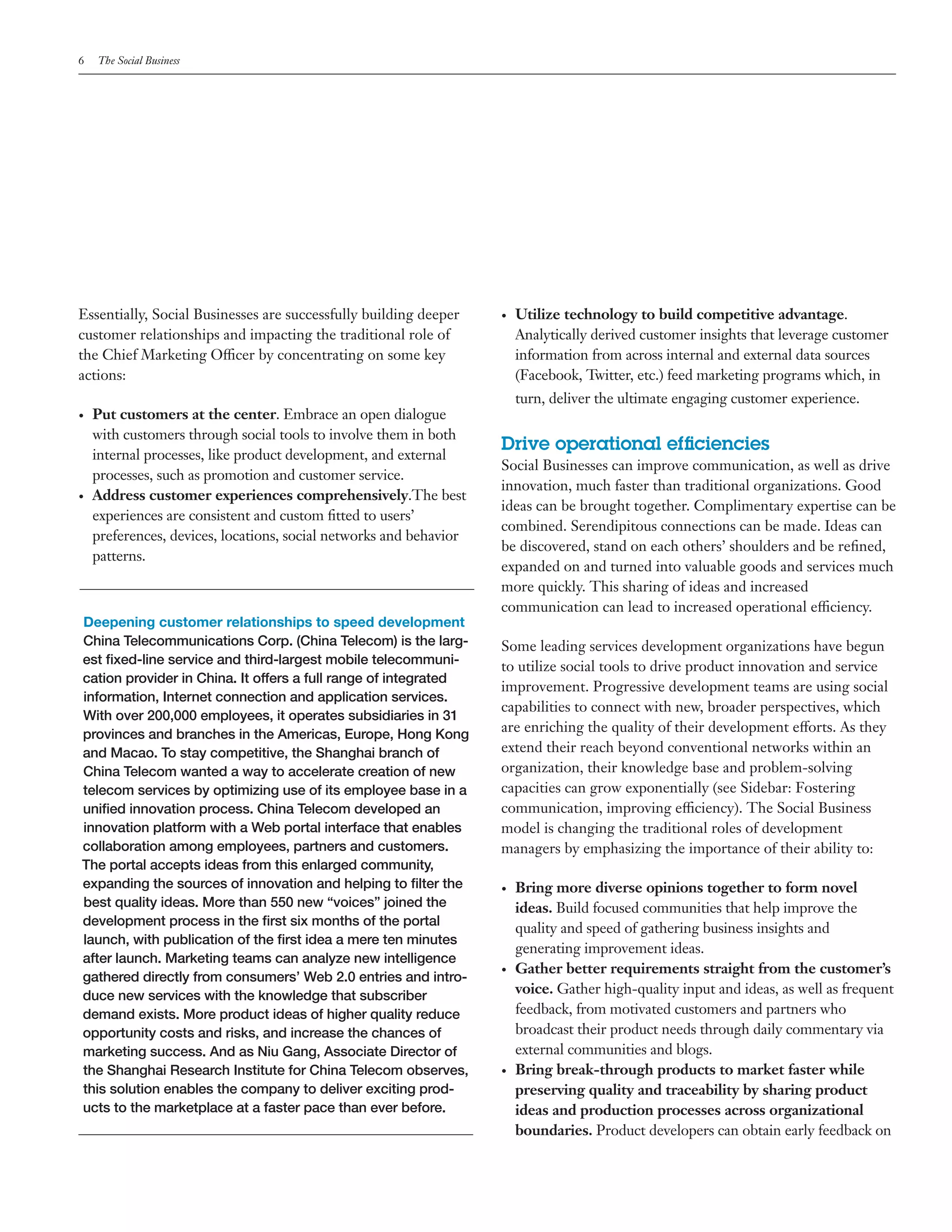 6    The Social Business




Essentially, Social Businesses are successfully building deeper      •	   Utilize technology to build competitive advantage.
customer relationships and impacting the traditional role of              Analytically derived customer insights that leverage customer
the Chief Marketing Officer by concentrating on some key                  information from across internal and external data sources
actions:                                                                  (Facebook, Twitter, etc.) feed marketing programs which, in
                                                                          turn, deliver the ultimate engaging customer experience.
•	   Put customers at the center. Embrace an open dialogue
     with customers through social tools to involve them in both
                                                                     Drive operational efficiencies
     internal processes, like product development, and external
                                                                     Social Businesses can improve communication, as well as drive
     processes, such as promotion and customer service.
                                                                     innovation, much faster than traditional organizations. Good
•	   Address customer experiences comprehensively.The best
                                                                     ideas can be brought together. Complimentary expertise can be
     experiences are consistent and custom fitted to users’
                                                                     combined. Serendipitous connections can be made. Ideas can
     preferences, devices, locations, social networks and behavior
                                                                     be discovered, stand on each others’ shoulders and be refined,
     patterns.
                                                                     expanded on and turned into valuable goods and services much
                                                                     more quickly. This sharing of ideas and increased
                                                                     communication can lead to increased operational efficiency.
Deepening customer relationships to speed development
China Telecommunications Corp. (China Telecom) is the larg-          Some leading services development organizations have begun
est fixed-line service and third-largest mobile telecommuni-         to utilize social tools to drive product innovation and service
cation provider in China. It offers a full range of integrated
                                                                     improvement. Progressive development teams are using social
information, Internet connection and application services.
                                                                     capabilities to connect with new, broader perspectives, which
With over 200,000 employees, it operates subsidiaries in 31
provinces and branches in the Americas, Europe, Hong Kong
                                                                     are enriching the quality of their development efforts. As they
and Macao. To stay competitive, the Shanghai branch of               extend their reach beyond conventional networks within an
China Telecom wanted a way to accelerate creation of new             organization, their knowledge base and problem-solving
telecom services by optimizing use of its employee base in a         capacities can grow exponentially (see Sidebar: Fostering
unified innovation process. China Telecom developed an               communication, improving efficiency). The Social Business
innovation platform with a Web portal interface that enables         model is changing the traditional roles of development
collaboration among employees, partners and customers.               managers by emphasizing the importance of their ability to:
The portal accepts ideas from this enlarged community,
expanding the sources of innovation and helping to filter the        •	   Bring more diverse opinions together to form novel
best quality ideas. More than 550 new “voices” joined the                 ideas. Build focused communities that help improve the
development process in the first six months of the portal
                                                                          quality and speed of gathering business insights and
launch, with publication of the first idea a mere ten minutes
                                                                          generating improvement ideas.
after launch. Marketing teams can analyze new intelligence
                                                                     •	   Gather better requirements straight from the customer’s
gathered directly from consumers’ Web 2.0 entries and intro-
duce new services with the knowledge that subscriber                      voice. Gather high-quality input and ideas, as well as frequent
demand exists. More product ideas of higher quality reduce                feedback, from motivated customers and partners who
opportunity costs and risks, and increase the chances of                  broadcast their product needs through daily commentary via
marketing success. And as Niu Gang, Associate Director of                 external communities and blogs.
the Shanghai Research Institute for China Telecom observes,          •	   Bring break-through products to market faster while
this solution enables the company to deliver exciting prod-               preserving quality and traceability by sharing product
ucts to the marketplace at a faster pace than ever before.                ideas and production processes across organizational
                                                                          boundaries. Product developers can obtain early feedback on
 