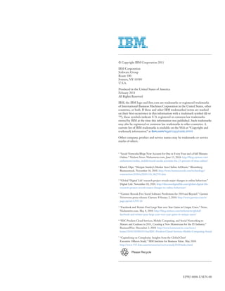 © Copyright IBM Corporation 2011

IBM Corporation
Software Group
Route 100
Somers, NY 10589
U.S.A.

Produced in the United States of America
Febuary 2011
All Rights Reserved

IBM, the IBM logo and ibm.com are trademarks or registered trademarks
of International Business Machines Corporation in the United States, other
countries, or both. If these and other IBM trademarked terms are marked
on their first occurrence in this information with a trademark symbol (® or
™), these symbols indicate U.S. registered or common law trademarks
owned by IBM at the time this information was published. Such trademarks
may also be registered or common law trademarks in other countries. A
current list of IBM trademarks is available on the Web at “Copyright and
trademark information” at ibm.com/legal/copytrade.shtml

Other company, product and service names may be trademarks or service
marks of others.


1
    “Social Networks/Blogs Now Account for One in Every Four and a Half Minutes
    Online.” Nielsen News. Nielsenwire.com. June 15, 2010: http://blog.nielsen.com/
    nielsenwire/online_mobile/social-media-accounts-for-22-percent-of-time-online/

2
    Kharif, Olga. “Morgan Stanley’s Meeker Sees Online Ad Boom.” Bloomberg
    Businessweek. November 16, 2010. http://www.businessweek.com/technology/
    content/nov2010/tc20101116_062591.htm

3
    “Global ‘Digital Life’ research project reveals major changes in online behaviour.”
    Digital Life. November 10, 2010. http://discoverdigitallife.com/global-digital-life-
    research-project-reveals-major-changes-in-online-behaviour/

4
    “Gartner Reveals Five Social Software Predictions for 2010 and Beyond.” Gartner
    Newsroom press releases. Gartner. February 2, 2010: http://www.gartner.com/it/
    page.jsp?id=1293114

5
    “Facebook and Twitter Post Large Year over Year Gains in Unique Users.” News.
    Nielsenwire.com. May 4, 2010: http://blog.nielsen.com/nielsenwire/global/
    facebook-and-twitter-post-large-year-over-year-gains-in-unique-users/

6
    “IDC Predicts Cloud Services, Mobile Computing, and Social Networking to
    Mature and Coalesce in 2011, Creating a New Mainstream for the IT Industry.”
    BusinessWire. December 2, 2010: http://www.businesswire.com/news/
    home/20101202005415/en/IDC-Predicts-Cloud-Services-Mobile-Computing-Social

7
    “Capitalizing on Complexity: Insights from the Global Chief
    Executive Officers Study.” IBM Institute for Business Value. May 2010:
    http://www-935.ibm.com/services/us/ceo/ceostudy2010/index.html

               Please Recycle




                                                               EPW14008-USEN-00
 