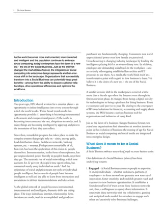 2   The Social Business




                                                                  purchased are fundamentally changing. Consumers now wield
As the world becomes more instrumented, interconnected            unprecedented power over how brands are perceived.
and intelligent and the population continues to embrace           Crowdsourcing is changing industry landscapes by leveling the
social computing, today’s enterprises face the dawn of a new      intelligence playing field at an extraordinary rate. In addition,
era – the era of the Social Business. Just as the Internet        employees are demanding social tools in the workplace – and
changed the marketplace forever, the integration of social
                                                                  are actively sidestepping established hierarchies and IT
computing into enterprise design represents another enor-
                                                                  processes to use them. As a result, the world finds itself at a
mous shift in the landscape. Organizations that successfully
                                                                  transformative point with regard to how business is done. We
transform into a Social Business can potentially reap great
benefits – among them the ability to deepen customer rela-        believe it is the dawn of a new era – the era of the Social
tionships, drive operational efficiencies and optimize the        Business.
workforce.
                                                                  A similar tectonic shift in the marketplace occurred a little
                                                                  more than a decade ago when the Internet went through its
                                                                  first maturation phase. It changed from being a digital novelty
Introduction
                                                                  for technologists to being a platform for doing business. From
Two years ago, IBM shared a vision for a smarter planet – an
                                                                  e-commerce and peer-to-to peer file sharing to the emergence
opportunity to infuse intelligence into every system through
                                                                  of IP-based solutions for financial, accounting and supply chain
which the world works. Three broad trends made this
                                                                  systems, the Web became a serious business tool for
opportunity possible: 1) everything is becoming instrumented
                                                                  organizations and industries of every kind.
with sensors and computational power; 2) the world is
becoming interconnected via vast, ubiquitous networks; and 3)
                                                                  Just as the dawn of e-business changed business forever, ten
many things are becoming intelligent by applying analytics to
                                                                  years later organizations find themselves at another junction
the mountains of data they can collect.
                                                                  point in the evolution of business: the coming of age for Social
                                                                  Business as social computing and social media are integrated
Since then, remarkable progress has taken place to make the
                                                                  into enterprise design.
complex systems that people rely on – cities, energy grids,
food distribution chains, healthcare networks, banking
systems, etc. – smarter. Perhaps most remarkable of all,
                                                                  What does it mean to be a Social
however, has been the application of this vision to people        Business?
themselves. Instrumentation, in the form of smartphones, has      A Social Business embraces networks of people to create business value.
put unprecedented power literally in people’s hands, anywhere
they go. The meteoric rise of social networking, which now        Our definition of a Social Business (above) has three
accounts for 22 percent of people’s time spent online, has        underlying tenants:
connected nearly every individual on earth.1 And the
                                                                  1. Engaged - A Social Business connects people to expertise.
emergence of social analytics means not only are individual
                                                                     It enable individuals – whether customers, partners or
people intelligent, but networks of people have become
                                                                     employees – to form networks to generate new sources of
intelligent as well and are able to learn from interactions and
                                                                     innovation, foster creativity, and establish greater reach and
associations to deliver recommendations and take action.
                                                                     exposure to new business opportunities. It establishes a
As the global network of people becomes instrumented,                foundational level of trust across these business networks
interconnected and intelligent, dramatic shifts are taking           and, thus, a willingness to openly share information. It
place. The ways individuals interact, relationships form,            empowers these networks with the collaborative, gaming
decisions are made, work is accomplished and goods are               and analytical tools needed for members to engage each
                                                                     other and creatively solve business challenges.
 