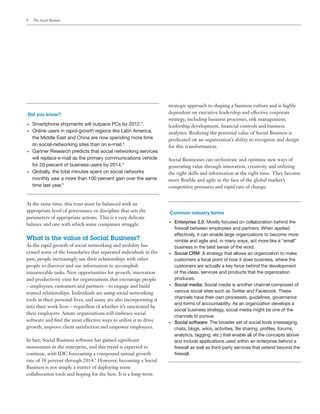 4    The Social Business




                                                                    strategic approach to shaping a business culture and is highly
Did you know?                                                       dependent on executive leadership and effective corporate
                                                                    strategy, including business processes, risk management,
•	   Smartphone shipments will outpace PCs by 2012.2.               leadership development, financial controls and business
•	   Online users in rapid-growth regions like Latin America,       analytics. Realizing the potential value of Social Business is
     the Middle East and China are now spending more time           predicated on an organization’s ability to recognize and design
     on social-networking sites than on e-mail.3                    for this transformation.
•	   Gartner Research predicts that social networking services
     will replace e-mail as the primary communications vehicle      Social Businesses can orchestrate and optimize new ways of
     for 20 percent of business users by 2014.4                     generating value through innovation, creativity and utilizing
•	   Globally, the total minutes spent on social networks           the right skills and information at the right time. They become
     monthly saw a more than 100 percent gain over the same         more flexible and agile in the face of the global market’s
     time last year.5                                               competitive pressures and rapid rate of change.


At the same time, this trust must be balanced with an
appropriate level of governance or discipline that sets the         Common industry terms
parameters of appropriate actions. This is a very delicate
                                                                    •	   Enterprise 2.0: Mostly focused on collaboration behind the
balance and one with which some companies struggle.
                                                                         firewall between employees and partners. When applied
                                                                         effectively, it can enable large organizations to become more
What is the value of Social Business?                                    nimble and agile and, in many ways, act more like a “small”
As the rapid growth of social networking and mobility has                business in the best sense of the word.
erased some of the boundaries that separated individuals in the     •	   Social CRM: A strategy that allows an organization to make
past, people increasingly use their relationships with other             customers a focal point of how it does business, where the
people to discover and use information to accomplish                     customers are actually a key force behind the development
innumerable tasks. New opportunities for growth, innovation              of the ideas, services and products that the organization
and productivity exist for organizations that encourage people           produces.
– employees, customers and partners – to engage and build           •	   Social media: Social media is another channel composed of
trusted relationships. Individuals are using social networking           various social sites such as Twitter and Facebook. These
                                                                         channels have their own processes, guidelines, governance
tools in their personal lives, and many are also incorporating it
                                                                         and forms of accountability. As an organization develops a
into their work lives – regardless of whether it’s sanctioned by
                                                                         social business strategy, social media might be one of the
their employers. Astute organizations will embrace social
                                                                         channels to pursue.
software and find the most effective ways to utilize it to drive    •	   Social software: The broader set of social tools (messaging,
growth, improve client satisfaction and empower employees.               chats, blogs, wikis, activities, file sharing, profiles, forums,
                                                                         analytics, tagging, etc.) that enable all of the concepts above
In fact, Social Business software has gained significant                 and include applications used within an enterprise behind a
momentum in the enterprise, and this trend is expected to                firewall as well as third-party services that extend beyond the
continue, with IDC forecasting a compound annual growth                  firewall.
rate of 38 percent through 2014.5 However, becoming a Social
Business is not simply a matter of deploying some
collaboration tools and hoping for the best. It is a long-term
 