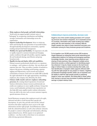 8    The Social Business




•	 Help employees find people and build relationships.
   Social tools can support people’s intrinsic sense of
                                                                    Collaborating to improve productivity, decrease costs
  “belonging” by recognizing contributions and building
   stronger communities and relationships across the                Sogeti is one of the world’s leading providers of IT consult-
                                                                    ing services and solution integration. As it expanded across
   organization.
                                                                    15 countries, information silos made locating and collabo-
•	 Improve leadership development. Strive to retain top
                                                                    rating with the vast expertise in the company difficult.
   talent and develop the next generation of successful leaders
                                                                    Sogeti needed new ways to foster teamwork and peer com-
   through leadership development communities, expertise            munication among its many business groups and locations.
   tracking and personal brand management.
•	 Mobilize for speed and flexibility. It’s important to be able

   to rapidly respond to customer demands and changing              To tie together over 20,000 people across 200 locations,
   market conditions through rich profiles, expertise tagging,      Sogeti deployed an enterprise-wide social networking and
   file and bookmark sharing, team libraries and group              collaboration platform for finding and leveraging expertise,
   broadcast tools.                                                 knowledge transfer, close teaming across distances and
•	 Rapidly develop and deploy skills and capabilities.              sharing of best practices. Now, integrated multiple active
   Human resources professionals should serve as a repository       directories provide a unified approach to identifying exper-
   to catalogue – and continue to develop – the vast talents and    tise wherever it may be. Easier access to the tacit knowl-
   expertise that exist. They can utilize a number of methods to    edge of others helps co-workers develop their skills, and
   improve this process, including social learning, expertise       fast identification of people’s skills supports efficient staff-
                                                                    ing with the right people for any project or mission. Together,
   tagging and folksonomies, social rewards and technical
                                                                    accelerated knowledge transfer, better use of expertise and
   communities of interest. Such tools can enable HR to identify
                                                                    the ability to staff the right people quickly is preparing
   the right individuals for the right opportunities, benefitting
                                                                    Sogeti to enter new markets. And being able to share rather
   employees, the company and, ultimately, the client.              than having to reinvent key processes is yielding significant
•	 Enhance skills transfer and new employee onboarding              savings in project startup costs.
   processes. By creating shared repositories of social and
   business information, human resources professionals can
   enable new employees to more rapidly acclimate. Group chat
   rooms, social bookmarks and shared team repositories can
   also help shift teams rapidly transfer realtime information
   from one shift to the next, such as recent customer requests,
   special outcomes of note, etc.

Social Businesses recognize that employees need to be agile,
informed and able to work beyond their specific job
descriptions. As such, they provide tools and the cultural
incentives that allow employees more access to the right
information and the right people. Social Businesses reduce
both the cultural boundaries as well as the technical obstacles
for people to connect with people and information, allowing
unprecedented access. All this equates to an optimized
workforce – one that is able to feel closer to its customers
while driving operational efficiencies.
 
