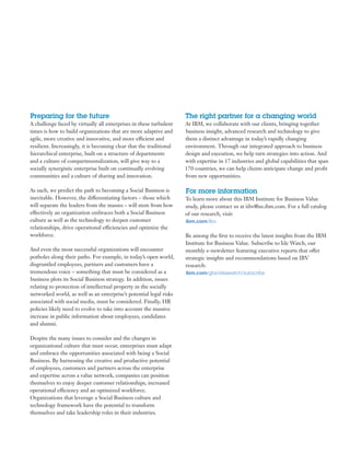 Preparing for the future                                             The right partner for a changing world
A challenge faced by virtually all enterprises in these turbulent    At IBM, we collaborate with our clients, bringing together
times is how to build organizations that are more adaptive and       business insight, advanced research and technology to give
agile, more creative and innovative, and more efficient and          them a distinct advantage in today’s rapidly changing
resilient. Increasingly, it is becoming clear that the traditional   environment. Through our integrated approach to business
hierarchical enterprise, built on a structure of departments         design and execution, we help turn strategies into action. And
and a culture of compartmentalization, will give way to a            with expertise in 17 industries and global capabilities that span
socially synergistic enterprise built on continually evolving        170 countries, we can help clients anticipate change and profit
communities and a culture of sharing and innovation.                 from new opportunities.

As such, we predict the path to becoming a Social Business is        For more information
inevitable. However, the differentiating factors – those which       To learn more about this IBM Institute for Business Value
will separate the leaders from the masses – will stem from how       study, please contact us at iibv@us.ibm.com. For a full catalog
effectively an organization embraces both a Social Business          of our research, visit:
culture as well as the technology to deepen customer                 ibm.com/iibv
relationships, drive operational efficiencies and optimize the
workforce.                                                           Be among the first to receive the latest insights from the IBM
                                                                     Institute for Business Value. Subscribe to Ide Watch, our
And even the most successful organizations will encounter            monthly e-newsletter featuring executive reports that offer
potholes along their paths. For example, in today’s open world,      strategic insights and recommendations based on IBV
disgruntled employees, partners and customers have a                 research:
tremendous voice – something that must be considered as a            ibm.com/gbs/ideawatch/subscribe
business plots its Social Business strategy. In addition, issues
relating to protection of intellectual property in the socially
networked world, as well as an enterprise’s potential legal risks
associated with social media, must be considered. Finally, HR
policies likely need to evolve to take into account the massive
increase in public information about employees, candidates
and alumni.

Despite the many issues to consider and the changes in
organizational culture that must occur, enterprises must adapt
and embrace the opportunities associated with being a Social
Business. By harnessing the creative and productive potential
of employees, customers and partners across the enterprise
and expertise across a value network, companies can position
themselves to enjoy deeper customer relationships, increased
operational efficiency and an optimized workforce.
Organizations that leverage a Social Business culture and
technology framework have the potential to transform
themselves and take leadership roles in their industries.
 