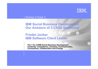 Business is People ☺


IBM Social Business Development
Our Answers of 3 CXOs Questions

Friedel Jonker
IBM Software Client Leader
 The 7 Cs of IBM Social Business Development
 Creativity, Competence, Contacts, Communication,
 Connections, Collaboration and Change
 