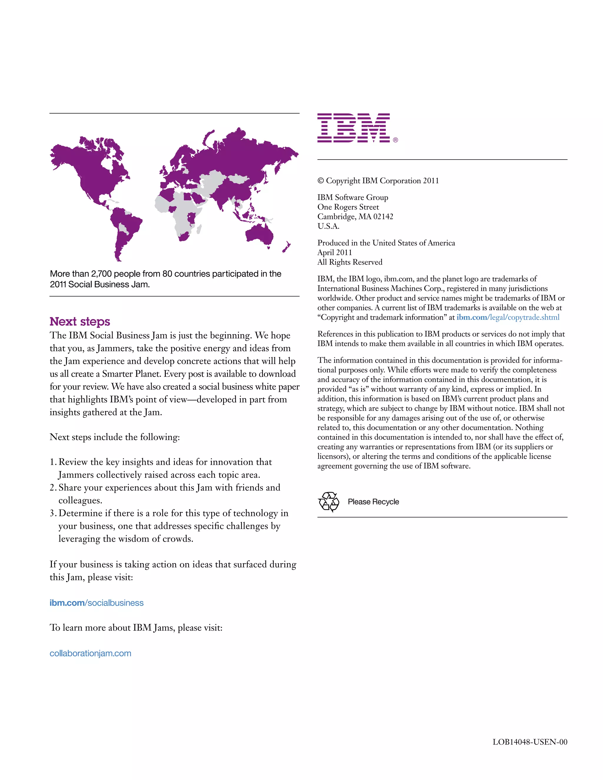 © Copyright IBM Corporation 2011

                                                                      IBM Software Group
                                                                      One Rogers Street
                                                                      Cambridge, MA 02142
                                                                      U.S.A.

                                                                      Produced in the United States of America
                                                                      April 2011
                                                                      All Rights Reserved
More than 2,700 people from 80 countries participated in the
                                                                      IBM, the IBM logo, ibm.com, and the planet logo are trademarks of
2011 Social Business Jam.                                             International Business Machines Corp., registered in many jurisdictions
                                                                      worldwide. Other product and service names might be trademarks of IBM or
                                                                      other companies. A current list of IBM trademarks is available on the web at
                                                                      “Copyright and trademark information” at ibm.com/legal/copytrade.shtml
Next steps
The IBM Social Business Jam is just the beginning. We hope            References in this publication to IBM products or services do not imply that
                                                                      IBM intends to make them available in all countries in which IBM operates.
that you, as Jammers, take the positive energy and ideas from
the Jam experience and develop concrete actions that will help        The information contained in this documentation is provided for informa-
                                                                      tional purposes only. While efforts were made to verify the completeness
us all create a Smarter Planet. Every post is available to download
                                                                      and accuracy of the information contained in this documentation, it is
for your review. We have also created a social business white paper   provided “as is” without warranty of any kind, express or implied. In
that highlights IBM’s point of view—developed in part from            addition, this information is based on IBM’s current product plans and
                                                                      strategy, which are subject to change by IBM without notice. IBM shall not
insights gathered at the Jam.
                                                                      be responsible for any damages arising out of the use of, or otherwise
                                                                      related to, this documentation or any other documentation. Nothing
Next steps include the following:                                     contained in this documentation is intended to, nor shall have the effect of,
                                                                      creating any warranties or representations from IBM (or its suppliers or
                                                                      licensors), or altering the terms and conditions of the applicable license
1. Review the key insights and ideas for innovation that              agreement governing the use of IBM software.
   Jammers collectively raised across each topic area.
2. Share your experiences about this Jam with friends and
   colleagues.                                                                 Please Recycle
3. Determine if there is a role for this type of technology in
   your business, one that addresses specific challenges by
   leveraging the wisdom of crowds.

If your business is taking action on ideas that surfaced during
this Jam, please visit:

ibm.com/socialbusiness

To learn more about IBM Jams, please visit:

collaborationjam.com




                                                                                                                            LOB14048-USEN-00
 
