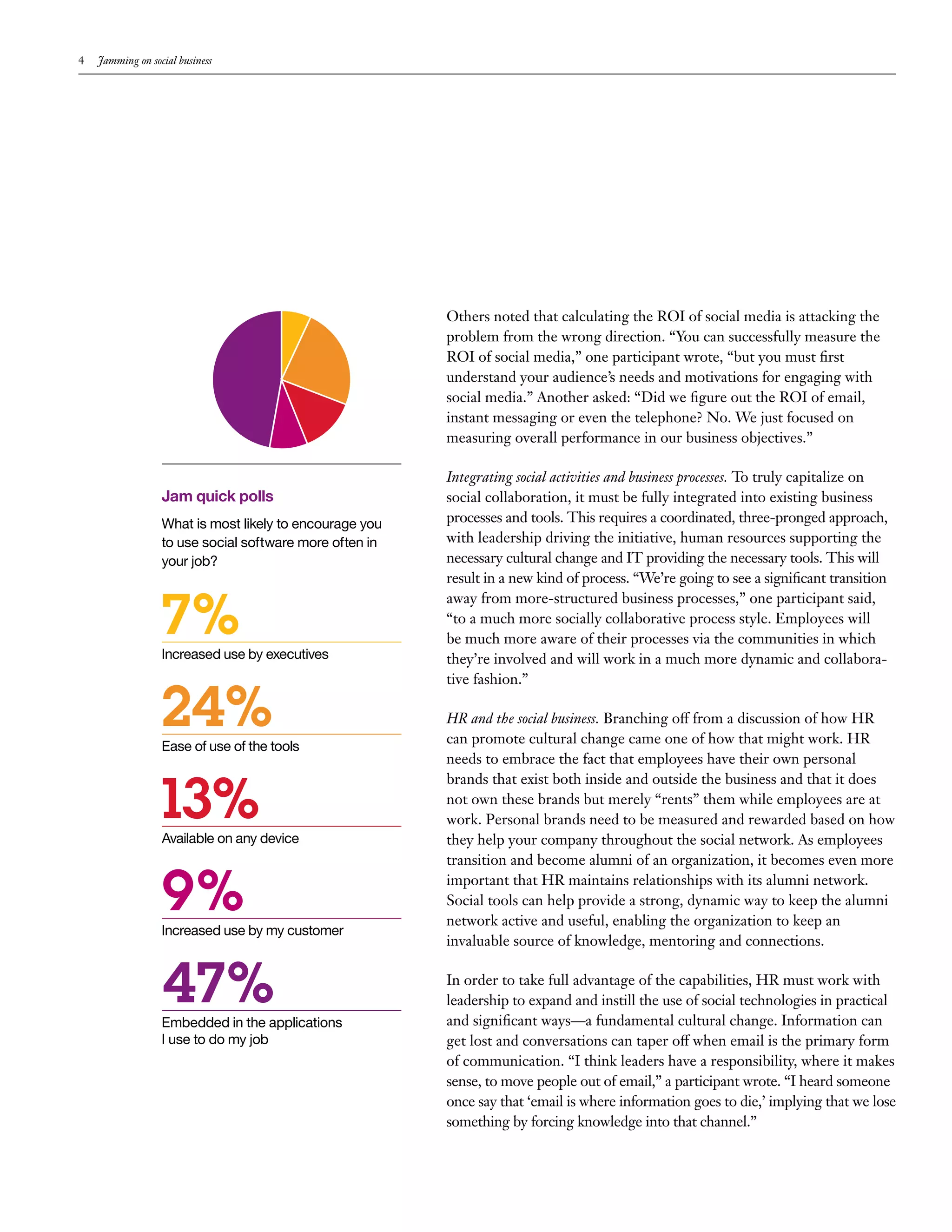 4   Jamming on social business




                                                         Others noted that calculating the ROI of social media is attacking the
                                                         problem from the wrong direction. “You can successfully measure the
                                                         ROI of social media,” one participant wrote, “but you must first
                                                         understand your audience’s needs and motivations for engaging with
                                                         social media.” Another asked: “Did we figure out the ROI of email,
                                                         instant messaging or even the telephone? No. We just focused on
                                                         measuring overall performance in our business objectives.”

                                                         Integrating social activities and business processes. To truly capitalize on
                  Jam quick polls                        social collaboration, it must be fully integrated into existing business
                  What is most likely to encourage you   processes and tools. This requires a coordinated, three-pronged approach,
                  to use social software more often in   with leadership driving the initiative, human resources supporting the
                  your job?                              necessary cultural change and IT providing the necessary tools. This will
                                                         result in a new kind of process. “We’re going to see a significant transition


                  7%
                                                         away from more-structured business processes,” one participant said,
                                                         “to a much more socially collaborative process style. Employees will
                                                         be much more aware of their processes via the communities in which
                  Increased use by executives            they’re involved and will work in a much more dynamic and collabora-



                  24%
                                                         tive fashion.”

                                                         HR and the social business. Branching off from a discussion of how HR
                                                         can promote cultural change came one of how that might work. HR
                  Ease of use of the tools
                                                         needs to embrace the fact that employees have their own personal


                  13%
                                                         brands that exist both inside and outside the business and that it does
                                                         not own these brands but merely “rents” them while employees are at
                                                         work. Personal brands need to be measured and rewarded based on how
                  Available on any device                they help your company throughout the social network. As employees
                                                         transition and become alumni of an organization, it becomes even more


                  9%
                  Increased use by my customer
                                                         important that HR maintains relationships with its alumni network.
                                                         Social tools can help provide a strong, dynamic way to keep the alumni
                                                         network active and useful, enabling the organization to keep an
                                                         invaluable source of knowledge, mentoring and connections.


                  47%
                  Embedded in the applications
                                                         In order to take full advantage of the capabilities, HR must work with
                                                         leadership to expand and instill the use of social technologies in practical
                                                         and significant ways—a fundamental cultural change. Information can
                  I use to do my job                     get lost and conversations can taper off when email is the primary form
                                                         of communication. “I think leaders have a responsibility, where it makes
                                                         sense, to move people out of email,” a participant wrote. “I heard someone
                                                         once say that ‘email is where information goes to die,’ implying that we lose
                                                         something by forcing knowledge into that channel.”
 