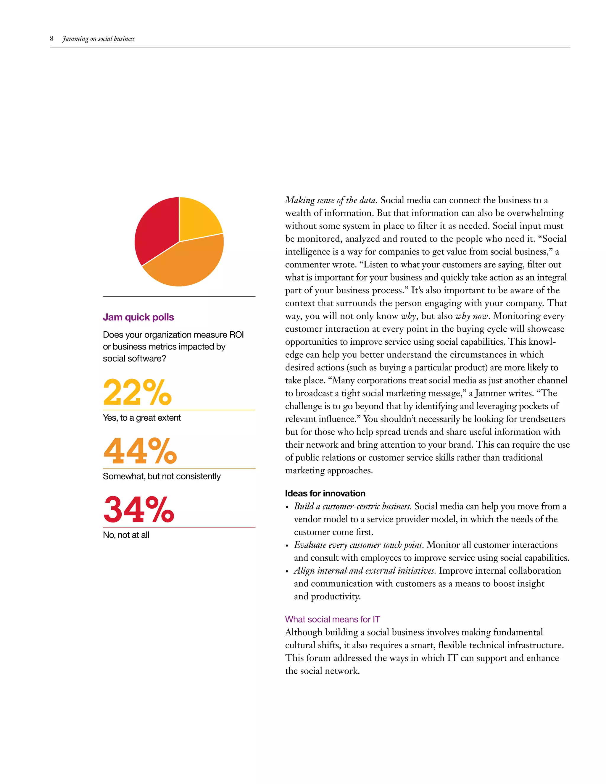 8   Jamming on social business




                                                       Making sense of the data. Social media can connect the business to a
                                                       wealth of information. But that information can also be overwhelming
                                                       without some system in place to filter it as needed. Social input must
                                                       be monitored, analyzed and routed to the people who need it. “Social
                                                       intelligence is a way for companies to get value from social business,” a
                                                       commenter wrote. “Listen to what your customers are saying, filter out
                                                       what is important for your business and quickly take action as an integral
                                                       part of your business process.” It’s also important to be aware of the
                                                       context that surrounds the person engaging with your company. That
                  Jam quick polls                      way, you will not only know why, but also why now. Monitoring every
                                                       customer interaction at every point in the buying cycle will showcase
                  Does your organization measure ROI
                                                       opportunities to improve service using social capabilities. This knowl-
                  or business metrics impacted by
                  social software?                     edge can help you better understand the circumstances in which
                                                       desired actions (such as buying a particular product) are more likely to


                  22%
                                                       take place. “Many corporations treat social media as just another channel
                                                       to broadcast a tight social marketing message,” a Jammer writes. “The
                                                       challenge is to go beyond that by identifying and leveraging pockets of
                  Yes, to a great extent               relevant influence.” You shouldn’t necessarily be looking for trendsetters
                                                       but for those who help spread trends and share useful information with


                  44%
                  Somewhat, but not consistently
                                                       their network and bring attention to your brand. This can require the use
                                                       of public relations or customer service skills rather than traditional
                                                       marketing approaches.




                  34%
                                                       Ideas for innovation
                                                       •   Build a customer-centric business. Social media can help you move from a
                                                           vendor model to a service provider model, in which the needs of the
                  No, not at all                           customer come first.
                                                       •   Evaluate every customer touch point. Monitor all customer interactions
                                                           and consult with employees to improve service using social capabilities.
                                                       •   Align internal and external initiatives. Improve internal collaboration
                                                           and communication with customers as a means to boost insight
                                                           and productivity.

                                                       What social means for IT
                                                       Although building a social business involves making fundamental
                                                       cultural shifts, it also requires a smart, flexible technical infrastructure.
                                                       This forum addressed the ways in which IT can support and enhance
                                                       the social network.
 