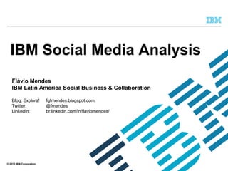 © 2013 IBM Corporation
IBM Social Media Analysis
Flávio Mendes
IBM Latin America Social Business & Collaboration
Blog: Explora! fgfmendes.blogspot.com
Twitter: @fmendes
LinkedIn: br.linkedin.com/in/flaviomendes/
 