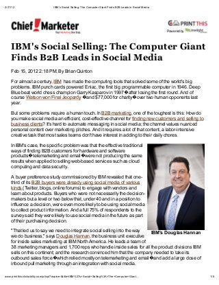 2/21/12                            IBM's Social Selling: The Computer Giant Finds B2B Leads in Social Media




                                                                                                              Pow ered by




    IBM' Social Selling: The Comp e Gian
    Find B2B Lead in Social Media
    Feb 15, 2012 2:18 PM, By Brian Quinton

    For almost a century, IBM has made the computing tools that solved some of the world's big
    problems. IBM punch cards powered Eniac, the first big programmable computer in 1946. Deep
    Blue beat world chess champion Garry Kasparov in 1997 after losing the first round. And of
    course Watson won Final Jeopardy and $77,000 for charity over two human opponents last
    year.

    But some problems require a human touch. In B2B marketing, one of the toughest is this: How do
    you make social media an efficient, cost-effective channel for finding new customers and selling to
    business clients? It's hard to automate messaging in social media; the channel values nuanced
    personal content over marketing pitches. And it requires a lot of that content, a labor-intensive
    creative task that most sales teams don't have interest in adding to their daily chores.

    In IBM's case, the specific problem was that the effective traditional
    ways of finding B2B customers for hardware and software
    products telemarketing and email were not producing the same
    results when applied to selling web-based services such as cloud
    computing and data security.

    A buyer preference study commissioned by IBM revealed that one-
    third of its B2B buyers were already using social media of various
    kinds (Twitter, blogs, online forums) to engage with vendors and
    learn about products. Buyers who were not necessarily the decision-
    makers but a level or two below that, under 40 and in a position to
    influence a decision, were even more likely to be using social media
    to collect product information. And a full 75% of respondents to the
    survey said they were likely to use social media in the future as part
    of their purchasing decision.

    "That led us to say we need to integrate social selling into the way   IBM's Do glas Hannan
    we do business," says Douglas Hannan, the business unit executive
    for inside sales marketing at IBM North America. He leads a team of
    38 marketing managers and 1,700 reps who handle inside sales for all the product divisions IBM
    sells on this continent; and the research convinced him that the company needed to take its
    outbound sales force which relied mostly on telemarketing and email and add a large dose of
    inbound pull marketing through an integration with social media.

www.printthis.clickability.com/pt/cpt?expire=&title=IBM%27s+Social+Selling%3A+The+Computer+Giant                            1/5
 