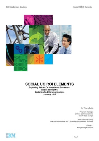 IBM Collaboration Solutions                                                     Social UC ROI Elements




                         SOCIAL UC ROI ELEMENTS
                              Exploring Return On Investment Scenarios
                                          Inspired By IBM’s
                                   Social Unified Communications
                                            January 2012




                                                                                             By Thierry Batut

                                                                                        Program Manager
                                                                                  Unified Communications
                                                                                       South West Europe

                                                                                          IBM Software Group
                                                  IBM Social Business and Collaboration Solutions Software

                                                                                                    Contact:
                                                                                     thierry.batut@fr.ibm.com




                                                                                 Page 1
 