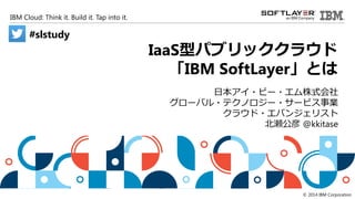 IBM Cloud: Think it. Build it. Tap into it.
© 2014 IBM Corporation
IaaS型パブリッククラウド
「IBM SoftLayer」とは
日本アイ・ビー・エム株式会社
グローバル・テクノロジー・サービス事業
クラウド・エバンジェリスト
北瀬公彦 @kkitase
#slstudy
 