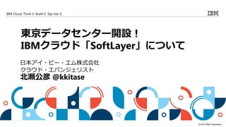 © 2015 IBM Corporation
IBM Cloud: Think it. Build it. Tap into it.
東京データセンター開設！
IBMクラウド「SoftLayer」について
日本アイ・ビー・エム株式会社
クラウド・エバンジェリスト
北瀬公彦 @kkitase
 