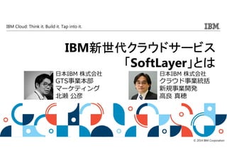 IBM Cloud: Think it. Build it. Tap into it.
© 2014 IBM Corporation
IBM新世代新世代新世代新世代クラウドクラウドクラウドクラウドサービスサービスサービスサービス
「「「「SoftLayer」とは」とは」とは」とは
日本IBM 株式会社
GTS事業本部
マーケティング
北瀬 公彦
日本IBM 株式会社
クラウド事業統括
新規事業開発
⾼良 真穂
 