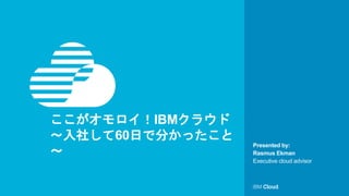 © IBM Corporation1
Presented by:
ここがオモロイ！IBMクラウド
～入社して60日で分かったこと
～ Rasmus Ekman
Executive cloud advisor
 