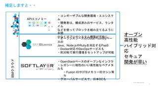 © 2015 IBM Corporation
補足しますと・・
12
IBMクラウド
APIエコノミー
・・
・
・OpenStackベースのオープンなインフラ
・レガシーに相性のいい高性能なベアメタ
ルも
・Fusion IOや3TBメモリーのマシン等
々
・グローバルサービスで、日本DCも
・オープンスソースのCloud Foundryベー
スの
Java、Node.jsやRubyを対応するPaaS
・Docker対応やDevOpsサービスも
・約30秒で実行環境をセットアップが可能
・コンポーザブルな開発環境・エコシステ
ム
・開発者は、構成済みのサービス、ランタ
イム
などを使ってブロックを組み立てるように
手間
少なくアプリやシステム構築が可能に
オープン
高性能
ハイブリッド対
応
セキュア
開発が早い
 