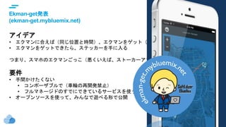 © IBM Corporation16
text
Ekman-get発表
(ekman-get.mybluemix.net)
アイデア
• エクマンに合えば（同じ位置と時間）、エクマンをゲット（捕まえる）
• エクマンをゲットできたら、ステッカーを手に入る
つまり、スマホのエクマンごっこ（悪くいえば、ストーカーアプリ（汗）
要件
• 手間かけたくない
• コンポーザブルで（車輪の再開発禁止）
• フルマネージドのすでにできているサービスを使う
• オープンソースを使って、みんなで遊べる形で公開
 