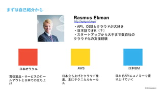 © IBM Corporation2
まずは自己紹介から
2
日本オラクル AWS 日本IBM
買収製品・サービスのロー
ルアウトと日本での立ち上
げ
日本立ち上げとクラウド推
進。主にテクニカルセール
ス
日本をAPIエコノミーで盛
り上げていく
Rasmus Ekman
・API、OSSとクラウドが大好き
・日本語でオK（？）
・スタートアップから大手まで数百社の
クラウド化の支援経験
http://apiguy.tokyo
 
