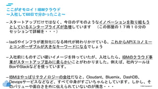 © IBM Corporation21
text
ここがオモロイ！IBMクラウド
～入社して60日で分かったこと～
– スタートアップだけではなく、今日のデモのようなイノベーションを取り組もう
としているエンタープライズが急増しています （この部屋の１７時１０分の
セッションで詳細を・・・）
– IaaSやインフラが差別化になる時代が終わりかけている、これからAPIエコノミー
とコンポーザブルが大きなキーワードになるでしょう
– 入社前にものすごい硬いイメージを持っていたが、入社したら、IBMのクラウド事
業がスタートアップ並みに柔らかいことがわかりました。例えば、社内ツールは
BoxやSlackなどを使っています。
– IBMはやっぱりテクノロジーの会社だなと。Cloudant、Bluemix、DashDB、
Devopsサービスなどなど、すべて中身がすごいちゃんとしています。しかし、そ
のバリューや面白さを外に伝えられていないのが残念・・・
 