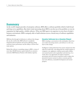 2   Smarter Software for a Smarter Planet




Summary
As the world’s largest provider of enterprise software, IBM offers a software portfolio which is both broad
and deep in its capabilities. But what’s truly interesting about IBM is not the size of its portfolio or even its
reputation for high-quality, reliable software. What sets IBM apart is its expertise in every facet of today’s
business environment. IBM is uniquely able to build solutions across a broad array of software capabilities
and industries.

IBM does this through its dedication to software that changes   Smarter Software for a Smarter Planet
the way the world works. IBM software is completely             IBM is leading a conversation in the marketplace about how
integrated with its hardware and services offerings, giving     our world is becoming smarter, and software is at the very
customers better performance and the ability to choose from     heart of this change.
many options.
                                                                Intelligence is being infused into the systems and processes that
Behind this software is something unique to IBM—a team of       make the world work—into things that few would recognize as
more than 100,000 business experts backed by an extensive       computers: cars, appliances, roadways, power grids, clothes,
network of IBM Business Partners with industry expertise.       even natural systems such as agriculture and waterways. As a
                                                                result, there is an opportunity for leaders in business,
                                                                government and civil society around the world to capture the
                                                                potential of smarter systems to achieve economic growth,
                                                                near-term efficiency, sustainable development and societal
                                                                progress.
 