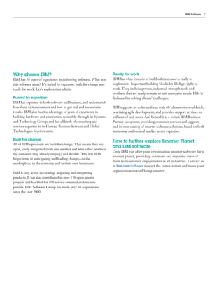 IBM Software    7




Why choose IBM?                                                       Ready for work
IBM has 50 years of experience in delivering software. What sets      IBM has what it needs to build solutions and is ready to
this software apart? It’s fueled by expertise, built for change and   implement. Important building blocks let IBM get right to
ready for work. Let’s explore that a little.                          work. They include proven, industrial-strength tools and
                                                                      products that are ready to scale to suit enterprise needs. IBM is
Fueled by expertise                                                   dedicated to solving clients’ challenges.
IBM has expertise in both software and business, and understands
how these factors connect and how to get real and measurable          IBM supports its software focus with 60 laboratories worldwide,
results. IBM also has the advantage of years of experience in         practicing agile development, and provides support services to
building hardware and electronics, accessible through its Systems     millions of end-users. And behind it is a robust IBM Business
and Technology Group, and has all kinds of consulting and             Partner ecosystem, providing customer services and support,
services expertise in its General Business Services and Global        and its own catalog of smarter software solutions, based on both
Technologies Services units.                                          horizontal and vertical market sector expertise.

Built for change                                                      How to further explore Smarter Planet
All of IBM’s products are built for change. That means they are
                                                                      and IBM software
open, easily integrated (with one another and with other products
                                                                      Only IBM can offer your organization smarter software for a
the customer may already employ) and flexible. This lets IBM
                                                                      smarter planet, providing solutions and expertise derived
help clients in anticipating and leading change—in the
                                                                      from real customer engagements in all industries. Contact us
marketplace, in the economy and in their own businesses.
                                                                      at ibm.com/software to start the conversation and move your
                                                                      organization toward being smarter.
IBM is very active in creating, acquiring and integrating
products. It has also contributed to over 150 open-source
projects and has filed for 300 service-oriented architecture
patents. IBM Software Group has made over 50 acquisitions
since the year 2000.
 