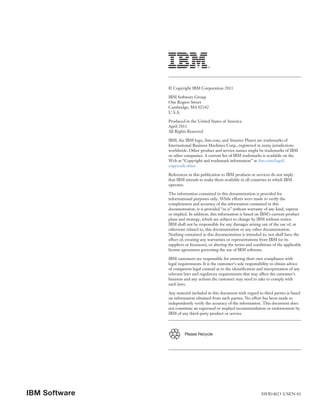 © Copyright IBM Corporation 2011

               IBM Software Group
               One Rogers Street
               Cambridge, MA 02142
               U.S.A.

               Produced in the United States of America
               April 2011
               All Rights Reserved

               IBM, the IBM logo, ibm.com, and Smarter Planet are trademarks of
               International Business Machines Corp., registered in many jurisdictions
               worldwide. Other product and service names might be trademarks of IBM
               or other companies. A current list of IBM trademarks is available on the
               Web at “Copyright and trademark information” at ibm.com/legal/
               copytrade.shtm

               References in this publication to IBM products or services do not imply
               that IBM intends to make them available in all countries in which IBM
               operates.

               The information contained in this documentation is provided for
               informational purposes only. While efforts were made to verify the
               completeness and accuracy of the information contained in this
               documentation, it is provided “as is” without warranty of any kind, express
               or implied. In addition, this information is based on IBM’s current product
               plans and strategy, which are subject to change by IBM without notice.
               IBM shall not be responsible for any damages arising out of the use of, or
               otherwise related to, this documentation or any other documentation.
               Nothing contained in this documentation is intended to, nor shall have the
               effect of, creating any warranties or representations from IBM (or its
               suppliers or licensors), or altering the terms and conditions of the applicable
               license agreement governing the use of IBM software.

               IBM customers are responsible for ensuring their own compliance with
               legal requirements. It is the customer’s sole responsibility to obtain advice
               of competent legal counsel as to the identification and interpretation of any
               relevant laws and regulatory requirements that may affect the customer’s
               business and any actions the customer may need to take to comply with
               such laws.

               Any material included in this document with regard to third parties is based
               on information obtained from such parties. No effort has been made to
               independently verify the accuracy of the information. This document does
               not constitute an expressed or implied recommendation or endorsement by
               IBM of any third-party product or service.



                        Please Recycle




IBM Software                                                          SWB14023-USEN-01
 
