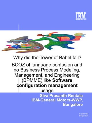 © 2003 IBM
Corporation
Why did the Tower of Babel fail?
Siva Prasanth Rentala
IBM-General Motors-WWP,
Bangalore
BCOZ of language confusion and
no Business Process Modeling,
Management, and Engineering
(BPMME) like Software
configuration management
usage
 