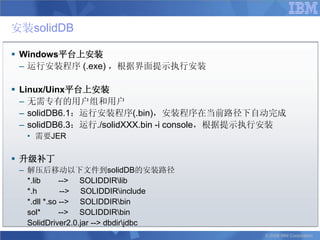 安装solidDB

 Windows平台上安装
  – 运行安装程序 (.exe) ，根据界面提示执行安装

 Linux/Uinx平台上安装
  – 无需专有的用户组和用户
  – solidDB6.1：运行安装程序(.bin)，安装程序在当前路径下自动完成
  – solidDB6.3：运行./solidXXX.bin -i console，根据提示执行安装
  • 需要JER

 升级补丁
 – 解压后移动以下文件到solidDB的安装路径
   *.lib      --> SOLIDDIRlib
   *.h        --> SOLIDDIRinclude
   *.dll *.so --> SOLIDDIRbin
   sol*       --> SOLIDDIRbin
   SolidDriver2.0.jar --> dbdirjdbc
                                               © 2008 IBM Corporation
 