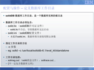 配置与操作 – 定义数据库工作目录

 solidDB 数据库工作目录，是一个数据库实例的根目录

 数据库工作目录必须包含：
 – solid.lic （solidDB许可证文件）
   • solid.lic不合法，导致数据库无法启动
 – solid.ini （solidDB配置文件）
   • 未提供solid.ini，数据库将全部使用默认参数

 指定工作目录的方法
 – -c 参数
 – eg: solid –c /usr/local/soliddb-6.1/eval_kit/standalone

 工作目录包括：
  – solmsg.out （solid消息文件），soltrace.out…
  – (不一定包含数据库文件)
                                                             © 2008 IBM Corporation
 