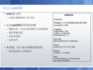 配置 solidDB
      solid.ini 文件                       solid.ini
      – 存放在数据库的工作目录
                            [IndexFile]
                            FileSpec_1=c:soliddbsolid.db 2GB
      定义solidDB最常用的参数      CacheSize = 32M

      – 数据文件、日志文件和排序文件的路径   [Logging]
                            LogEnabled = Yes
      – 通信参数设置              LogDir =c:datalogs
                            DurabilityLevel = 1
      – 内存的使用
                            [General]
      – 定时命令                BackupDirectory=e:solbackup

                            [Com]
      典型地，很小部分参数需要设置       Listen=tcp 1313, shm solid

      – 缺省值适用大多数场合          [Sorter]
                            TmpDir_1 = c:temp

                            [Srv]
                            At=20:30 makecp, 21:00 backup,
                            sun 23:00 shutdown



13                                                       © 2008 IBM Corporation
 