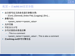 配置 – 在solid.ini设置参数

 由方括号定义的命名进行参数分类:
  – [Com], [General], [Index File], [Logging], [Srv],...
 参数句法：
  – <param_name>=<param_value>
 允许空格
 不区分大小写
 分号后面的内容是注释
  – ; This is a comment
  – <param_name>=<param_value> ; This is also a comment
 在solmsg.out参考告警信息




                                                           © 2008 IBM Corporation
 