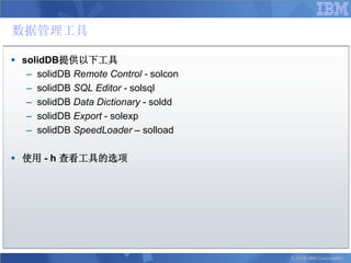 数据管理工具

 solidDB提供以下工具
   – solidDB Remote Control - solcon
   – solidDB SQL Editor - solsql
   – solidDB Data Dictionary - soldd
   – solidDB Export - solexp
   – solidDB SpeedLoader – solload

 使用 - h 查看工具的选项




                                       © 2008 IBM Corporation
 