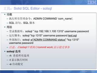 工具：Solid SQL Editor - solsql
 功能
 – 执行所有管理命令：ADMIN COMMAND „com_name‟;
 – SQL 语句、SQL 脚本
 用法
 – 登录数据库：solsql " tcp 192.168.1.100 1315" username password
 – 运行脚本：solsql "tcp 1315" username password test.sql
 – 外部执行：solsql -e"ADMIN COMMAND status" "tcp 1315"
   username password
 – 注意，在solsql中要执行commit work;显示提交事务
 solsql 选项
 – -h 查看所有选项
 – -t 显示执行时间
 – -a 自动提交

                                                       © 2008 IBM Corporation
 