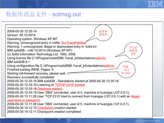 数据库消息文件 - solmsg.out

------------------------------------------------------------
2009-05-30 12:35:14                                                  配置参
Version: 06.10.0014                                                  数错误
Operating system: Windows XP MT
Warning: Unrecognized entry in inifile: Srv.TraceFileSize
Warning: 1 unrecognized, illegal or deprecated entry in 'solid.ini'.                许可证
IBM solidDB - v.06.10.0014 (Windows XP MT)                                          和配置
(c) Solid Information Technology Ltd. 1993, 2008                                     文件
Using license file C:3ProgramsolidDB6.1eval_kitstandalonesolid.lic
IBM solidDB 6.1
Using configuration file C:3ProgramsolidDB6.1eval_kitstandalonesolid.ini   回滚
Finished loading IMDB. Pages: 9                                                （非正
Starting roll-forward recovery, please wait ...                               常关闭）
Recovery successfully completed
2009-05-30 12:35:16 IBM solidDB - Standalone started at 2009-05-30 12:35:16
2009-05-30 12:35:16 Listening of 'TCP/IP 2315' started.
2009-05-30 12:35:16 Database started.
2009-05-30 12:35:19 User 'DBA' connected, user id 5, machine id huangqs (127.0.0.1).
2009-05-30 13:11:28 User 'TCP 2315' tried to connect from huangqs (127.0.0.1) with an illegal
username or password.
2009-05-30 13:11:39 User 'DBA' connected, user id 5, machine id huangqs (127.0.0.1).
2009-05-30 14:12:10 Checkpoint creation started
2009-05-30 14:12:11 Checkpoint creation completed

                                                                                          © 2008 IBM Corporation
 