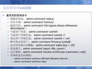 监控和管理solidDB

 最常用的管理命令
  – 数据库状态： admin command 'status';
  – 内存开销： admin command 'memory';
  – 磁盘空间： admin command 'info logsize dbsize dbfreesize
    dbconfigsize ';
  – 当前用户列表： admin command 'userlist';
  – 当前用户详细信息： admin command 'userlist -l';
  – 指定用户详细信息： admin command 'userlist -l uid';
  – 断开指定的用户： admin command 'throwout [uid|all]';
  – 运行时间最长的SQL：admin command 'sqllist [top 1..20]„
  – 状态报告：admin command 'report <file_name>';
  – 运行跟踪：admin command 'monitor on/off [user {username | uid}]';
  – 详细状态定时跟踪：
       • admin command 'perfmon diff start filename interval ';
       • admin command 'perfmon stop';

                                                                  © 2008 IBM Corporation
 