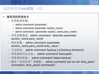 监控和管理solidDB （续）

 最常用的管理命令
  – 查看配置参数：
    • admin command 'parameter';
    • admin command 'parameter section_name';
    • admin command „parameter section_name.para_name';
 – 查看参数描述：admin command 'describe parameter
   section_name.para_name'
 – 修改参数： admin command 'parameter
   section_name.para_name=new_value ';
 – 手动备份： admin command 'backup [-s] [backup directory]';
 – 查看备份历史记录 ： admin command 'backuplist';
 – 查看备份状态 ： admin command 'status backup';
 – 修改“定时任务”参数配 ： admin command 'par srv.at= time_para1
   command1, time_para2 command2';

                                                          © 2008 IBM Corporation
 