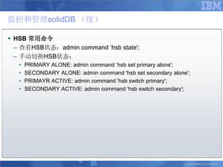 监控和管理solidDB （续）

 HSB 常用命令
  – 查看HSB状态：admin command „hsb state';
  – 手动切换HSB状态：
   •   PRIMARY ALONE: admin command „hsb set primary alone';
   •   SECONDARY ALONE: admin command 'hsb set secondary alone';
   •   PRIMAYR ACTIVE: admin command 'hsb switch primary';
   •   SECONDARY ACTIVE: admin command 'hsb switch secondary';




                                                              © 2008 IBM Corporation
 