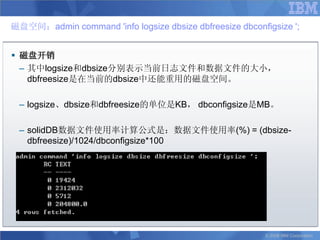 磁盘空间：admin command 'info logsize dbsize dbfreesize dbconfigsize ';


 磁盘开销
  – 其中logsize和dbsize分别表示当前日志文件和数据文件的大小，
    dbfreesize是在当前的dbsize中还能重用的磁盘空间。

 – logsize、dbsize和dbfreesize的单位是KB， dbconfigsize是MB。

 – solidDB数据文件使用率计算公式是：数据文件使用率(%) = (dbsize-
   dbfreesize)/1024/dbconfigsize*100




                                                          © 2008 IBM Corporation
 