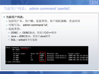 当前用户列表： admin command 'userlist';

 当前用户列表：
  – 包括用户名、用户ID、连接类型、客户端机器ID、登录时间
  – 可缩写为： admin command 'ul';
  – 连接类型：
  • ODBC -- ODBC驱动，常用于C/C++程序
  • Java – JDBC驱动，常用于Java程序
  • SQL – solsql命令行连接




                                    © 2008 IBM Corporation
 