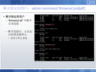 断开指定的用户： admin command 'throwout [uid|all]';

 断开指定的用户
  – „throwout all‟ 不断开
    自身连接

 – 断开连接后，正在运
   行的事务被终止
   • 常用于终止事务




                                        © 2008 IBM Corporation
 