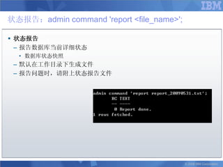 状态报告：admin command 'report <file_name>';

 状态报告
  – 报告数据库当前详细状态
  • 数据库状态快照
 – 默认在工作目录下生成文件
 – 报告问题时，请附上状态报告文件




                                           © 2008 IBM Corporation
 