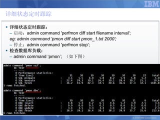 详细状态定时跟踪

 详细状态定时跟踪：
  – 启动：admin command 'perfmon diff start filename interval';
  eg: admin command 'pmon diff start pmon_1.txt 2000';
  – 停止：admin command 'perfmon stop';
 检查数据库负载：
  – admin command „pmon‟; （如下图）




                                                               © 2008 IBM Corporation
 