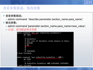查看参数描述，修改参数

 查看参数描述：
  – admin command 'describe parameter section_name.para_name';
 修改参数：
  – admin command 'parameter section_name.para_name=new_value';
  – 注意：请勿随意修改参数




                                                        © 2008 IBM Corporation
 