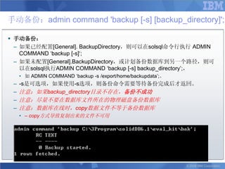 手动备份：admin command 'backup [-s] [backup_directory]';

 手动备份：
  – 如果已经配置[General]. BackupDirectory，则可以在solsql命令行执行 ADMIN
    COMMAND „backup [-s]„;
  – 如果未配置[General].BackupDirectory，或计划备份数据库到另一个路径，则可
    以在solsql执行ADMIN COMMAND „backup [-s] backup_directory‟;，
     • 如 ADMIN COMMAND „backup -s /export/home/backupdata‟;。
 –   -s是可选项，如果使用-s选项，则备份命令需要等待备份完成后才返回。
 –   注意：如果backup_directory目录不存在，备份不成功
 –   注意：尽量不要在数据库文件所在的物理磁盘备份数据库
 –   注意：数据库在线时，copy数据文件不等于备份数据库
     • – copy方式导致复制出来的文件不可用




                                                               © 2008 IBM Corporation
 