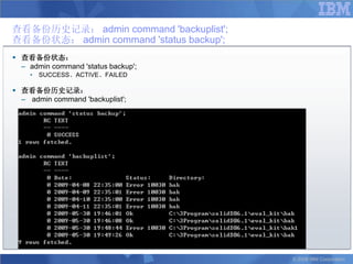 查看备份历史记录： admin command 'backuplist';
查看备份状态： admin command 'status backup';
 查看备份状态：
  – admin command 'status backup';
    •   SUCCESS、ACTIVE、FAILED

 查看备份历史记录：
  – admin command 'backuplist';




                                         © 2008 IBM Corporation
 