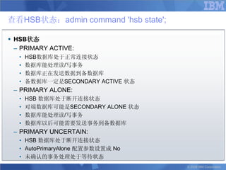 查看HSB状态：admin command 'hsb state';

 HSB状态
  – PRIMARY ACTIVE:
   •   HSB数据库处于正常连接状态
   •   数据库能处理读/写事务
   •   数据库正在发送数据到备数据库
   •   备数据库一定是SECONDARY ACTIVE 状态
 – PRIMARY ALONE:
   •   HSB 数据库处于断开连接状态
   •   对端数据库可能是SECONDARY ALONE 状态
   •   数据库能处理读/写事务
   •   数据库以后可能需要发送事务到备数据库
 – PRIMARY UNCERTAIN:
   • HSB 数据库处于断开连接状态
   • AutoPrimaryAlone 配置参数设置成 No
   • 未确认的事务处理处于等待状态
                                     © 2008 IBM Corporation
 