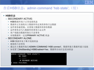 查看HSB状态：admin command „hsb state‟;（续）

 HSB状态
  – SECONDARY ACTIVE:
   •   HSB数据库处于正常连接状态
   •   数据库正在接收从主数据库传过来的事务日志数据
   •   这些事务被重做，以重现主数据库的事务数据
   •   这些事务会写入数据库的事务日志文件
   •   客户端能该数据库执行只读事务
   •   对端数据库一定是PRIMARY ACTIVE 状态
 – SECONDARY ALONE:
   •   HSB 数据库处于断开连接状态
   •   能接收只读事务
   •   通过在主数据库执行ADMIN COMMAND „HSB connect‟，数据库能主数据库建立连接
   •   如设置了[HotStandby] HSBEnabled=Yes，数据库启动后总是该状态




                                                 © 2008 IBM Corporation
 