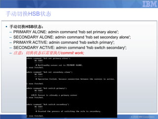 手动切换HSB状态

 手动切换HSB状态：
  – PRIMARY ALONE: admin command 'hsb set primary alone';
  – SECONDARY ALONE: admin command 'hsb set secondary alone';
  – PRIMAYR ACTIVE: admin command 'hsb switch primary';
  – SECONDARY ACTIVE: admin command 'hsb switch secondary';
  – 注意：切换状态后需要执行commit work;




                                                                © 2008 IBM Corporation
 
